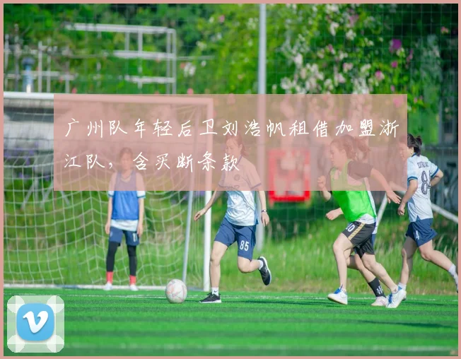 广州队年轻后卫刘浩帆租借加盟浙江队,含买断条款