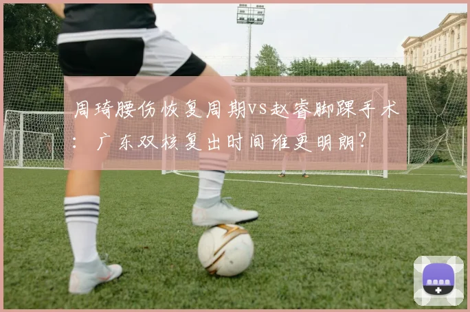 周琦腰伤恢复周期vs赵睿脚踝手术：广东双核复出时间谁更明朗？