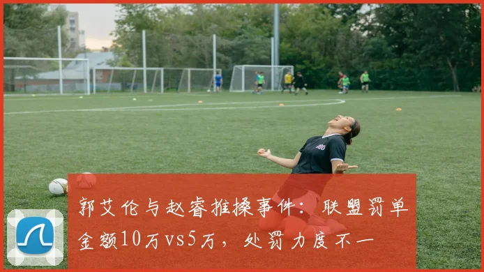 郭艾伦与赵睿推搡事件:联盟罚单金额10万vs5万,处罚力度不一