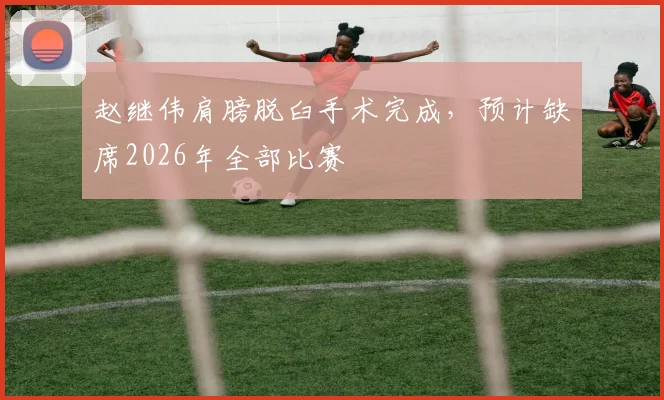赵继伟肩膀脱臼手术完成，预计缺席2026年全部比赛